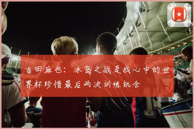 吉田麻也：冰岛之战是我心中的世界杯珍惜最后两次训练机会