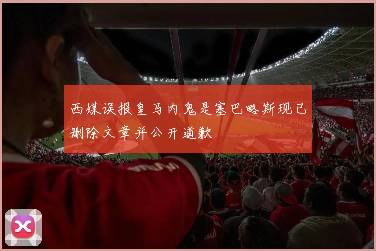 西媒误报皇马内鬼是塞巴略斯现已删除文章并公开道歉