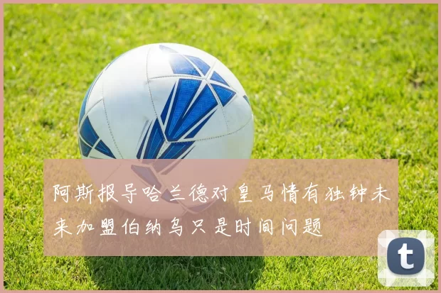 阿斯报导哈兰德对皇马情有独钟未来加盟伯纳乌只是时间问题