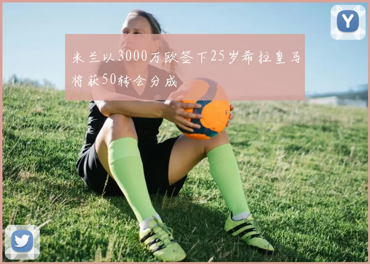 米兰以3000万欧签下25岁希拉皇马将获50转会分成