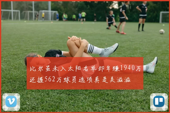 比尔虽未入太阳名单却年赚1940万还握562万球员选项真是美滋滋