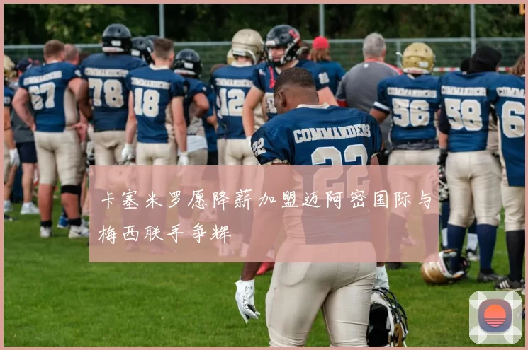 卡塞米罗愿降薪加盟迈阿密国际与梅西联手争辉