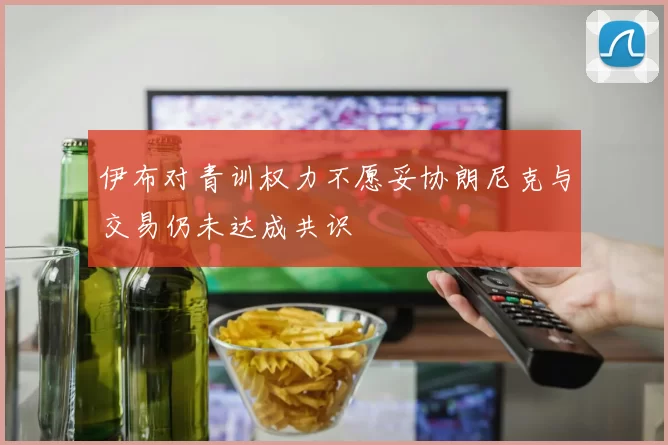 伊布对青训权力不愿妥协朗尼克与交易仍未达成共识