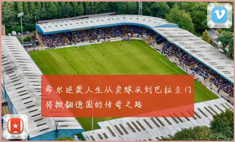 希尔逆袭人生从卖球衣到巴拉圭门将掀翻德国的传奇之路