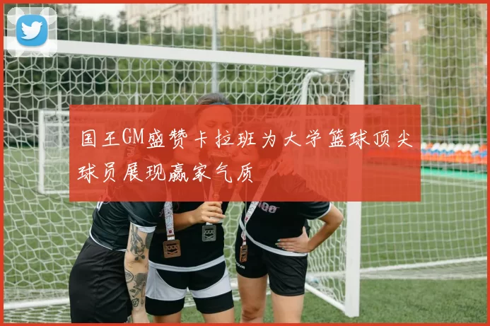 国王GM盛赞卡拉班为大学篮球顶尖球员展现赢家气质