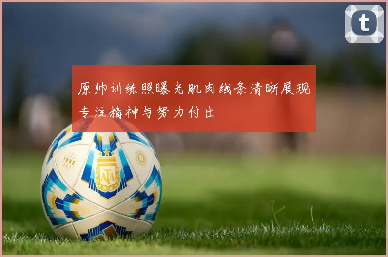 原帅训练照曝光肌肉线条清晰展现专注精神与努力付出