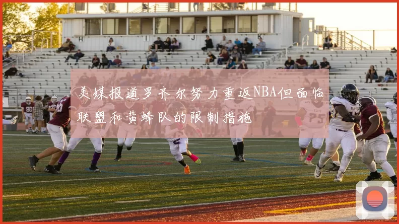 美媒报道罗齐尔努力重返NBA但面临联盟和黄蜂队的限制措施