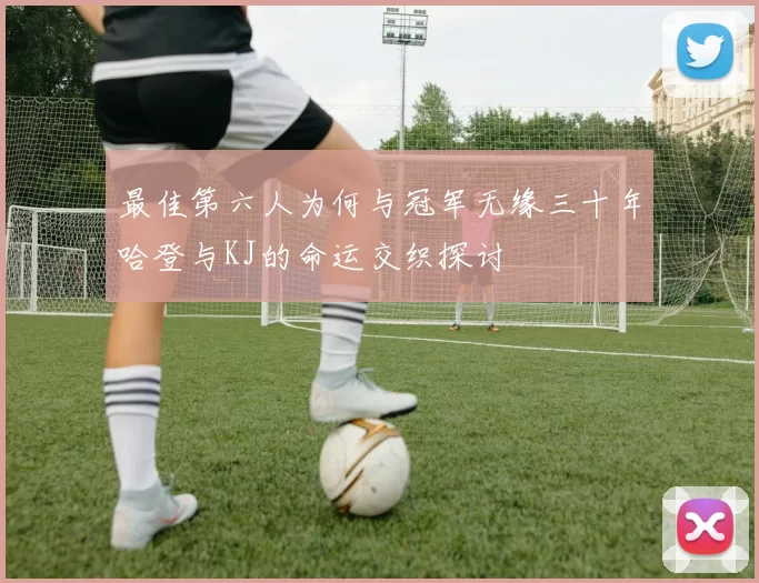 最佳第六人为何与冠军无缘三十年哈登与KJ的命运交织探讨