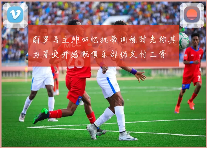 前罗马主帅回忆托蒂训练时光称其为享受并感慨俱乐部仍支付工资