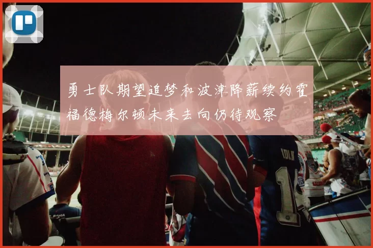 勇士队期望追梦和波津降薪续约霍福德梅尔顿未来去向仍待观察