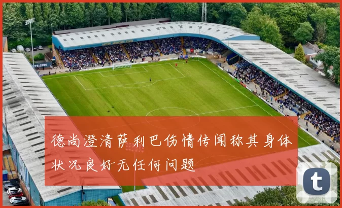 德尚澄清萨利巴伤情传闻称其身体状况良好无任何问题