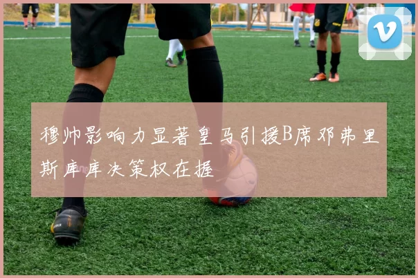 穆帅影响力显著皇马引援B席邓弗里斯库库决策权在握