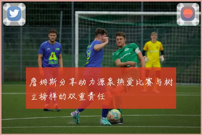 詹姆斯分享动力源泉热爱比赛与树立榜样的双重责任