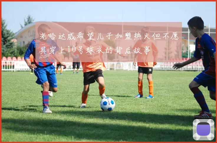 老哈达威希望儿子加盟热火但不愿其穿上10号球衣的背后故事