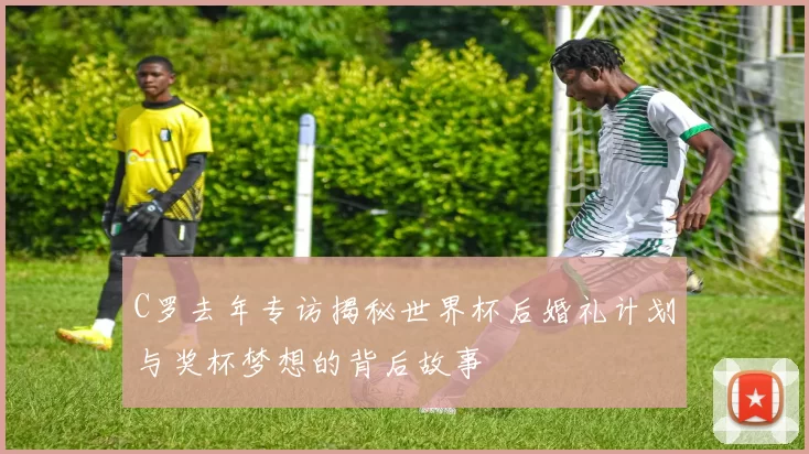 C罗去年专访揭秘世界杯后婚礼计划与奖杯梦想的背后故事