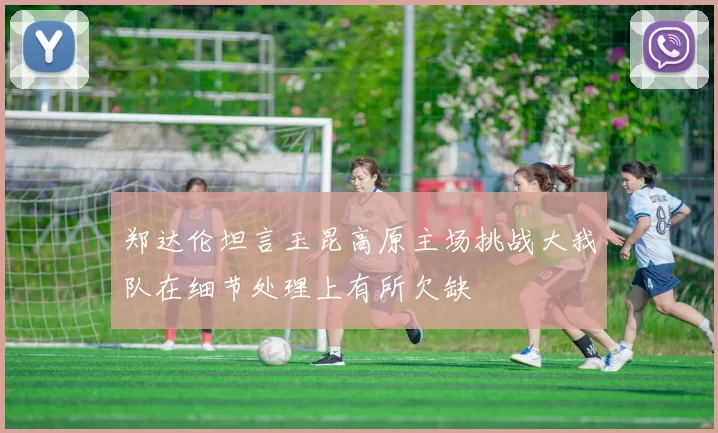 郑达伦坦言玉昆高原主场挑战大我队在细节处理上有所欠缺