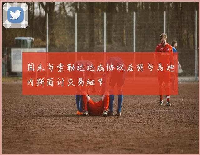 国米与索勒达达成协议后将与乌迪内斯商讨交易细节