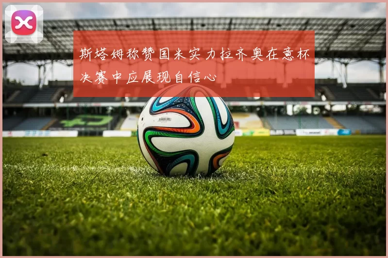 斯塔姆称赞国米实力拉齐奥在意杯决赛中应展现自信心