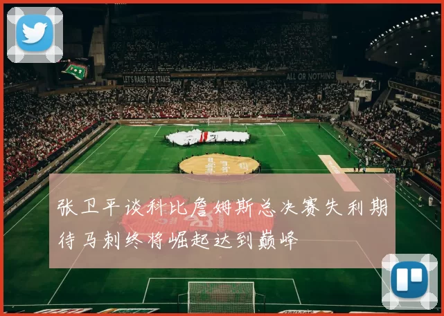 张卫平谈科比詹姆斯总决赛失利期待马刺终将崛起达到巅峰