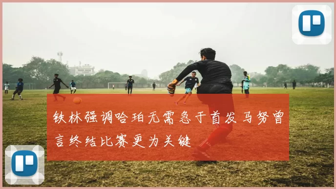 铁林强调哈珀无需急于首发马努曾言终结比赛更为关键