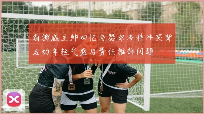 前挪威主帅回忆与瑟尔洛特冲突背后的年轻气盛与责任推卸问题
