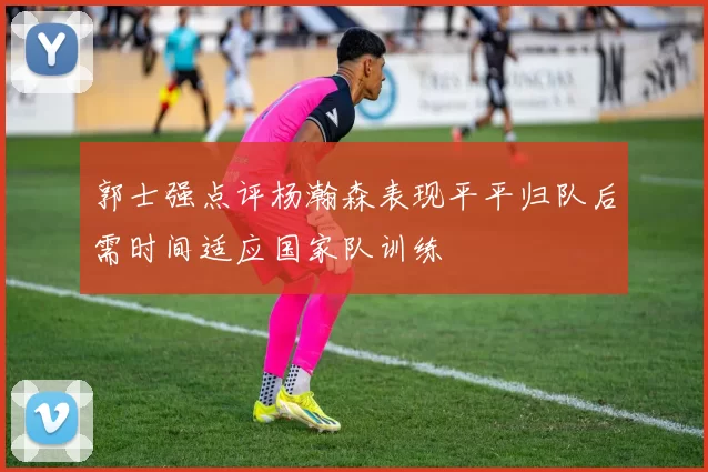 郭士强点评杨瀚森表现平平归队后需时间适应国家队训练