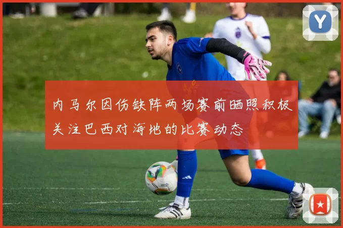 内马尔因伤缺阵两场赛前晒照积极关注巴西对海地的比赛动态