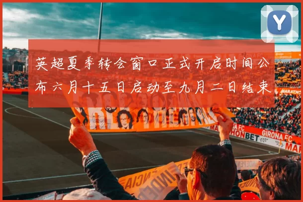 英超夏季转会窗口正式开启时间公布六月十五日启动至九月二日结束