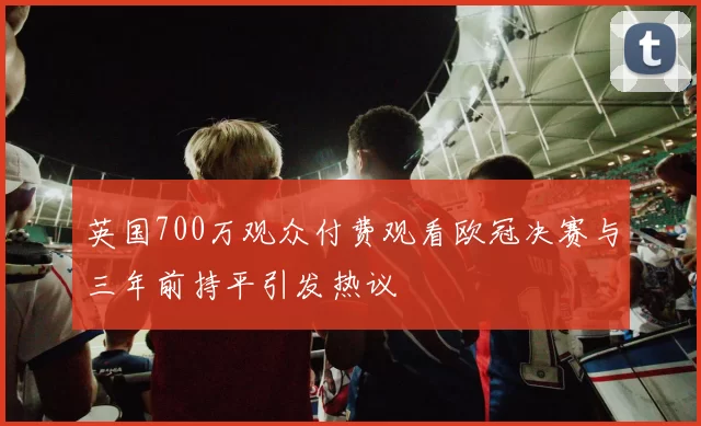 英国700万观众付费观看欧冠决赛与三年前持平引发热议
