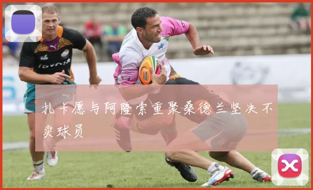 扎卡愿与阿隆索重聚桑德兰坚决不卖球员