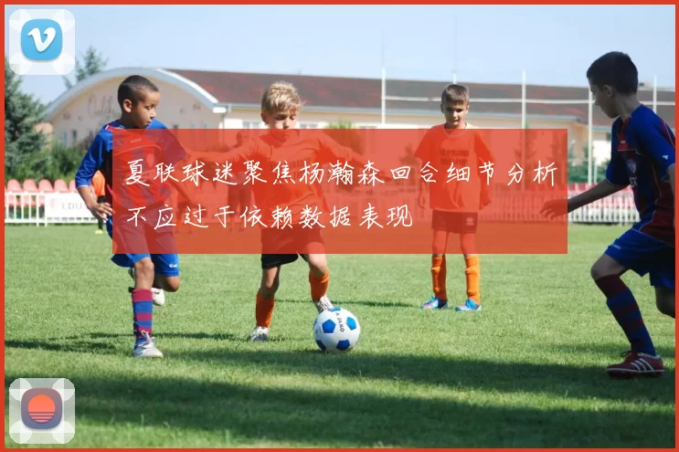 夏联球迷聚焦杨瀚森回合细节分析不应过于依赖数据表现